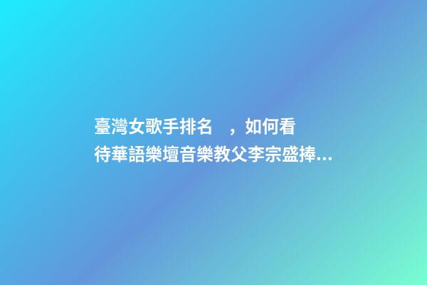 臺灣女歌手排名，如何看待華語樂壇音樂教父李宗盛捧紅的7位女歌手的綜合實力